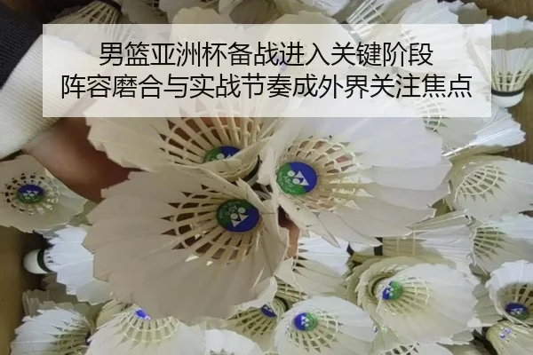 男篮亚洲杯备战进入关键阶段 阵容磨合与实战节奏成外界关注焦点 | pazhenren